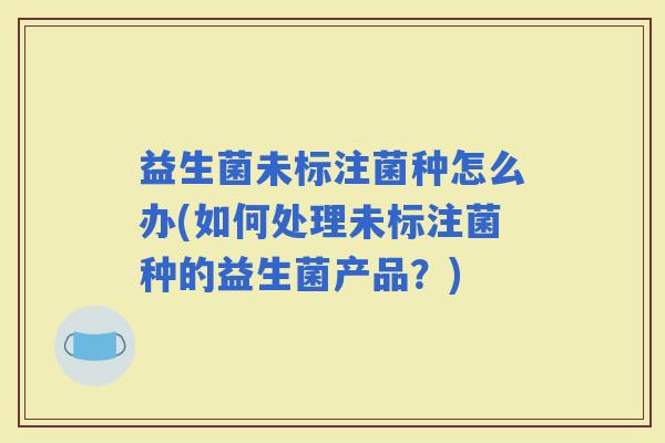 益生菌未标注菌种怎么办(如何处理未标注菌种的益生菌产品？)