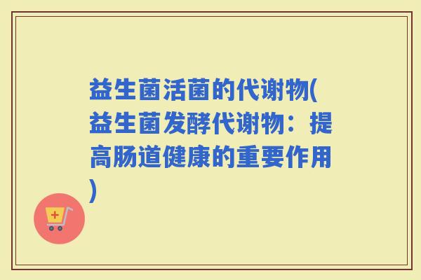 益生菌活菌的代谢物(益生菌发酵代谢物：提高肠道健康的重要作用)