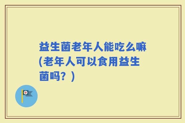 益生菌老年人能吃么嘛(老年人可以食用益生菌吗？)
