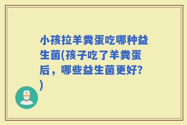 小孩拉羊粪蛋吃哪种益生菌(孩子吃了羊粪蛋后，哪些益生菌更好？)
