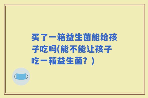 买了一箱益生菌能给孩子吃吗(能不能让孩子吃一箱益生菌？)