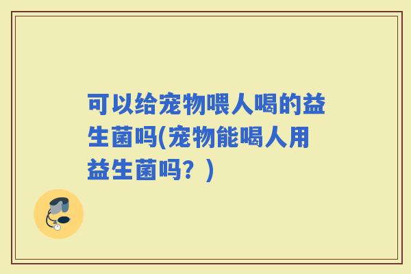 可以给宠物喂人喝的益生菌吗(宠物能喝人用益生菌吗？)