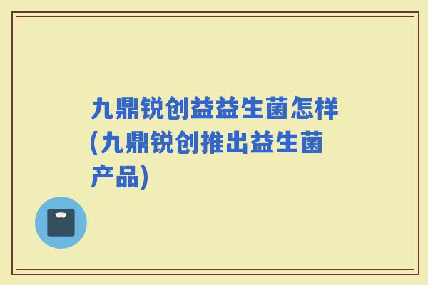 九鼎锐创益益生菌怎样(九鼎锐创推出益生菌产品)