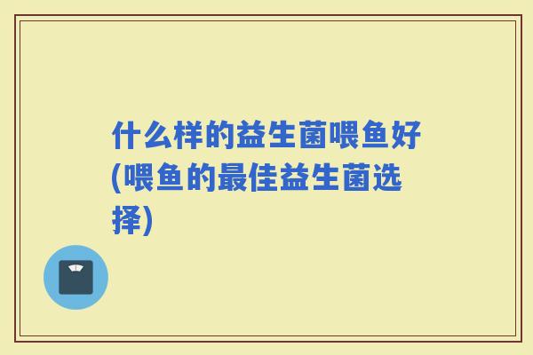 什么样的益生菌喂鱼好(喂鱼的佳益生菌选择)