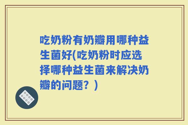 吃奶粉有奶瓣用哪种益生菌好(吃奶粉时应选择哪种益生菌来解决奶瓣的问题？)