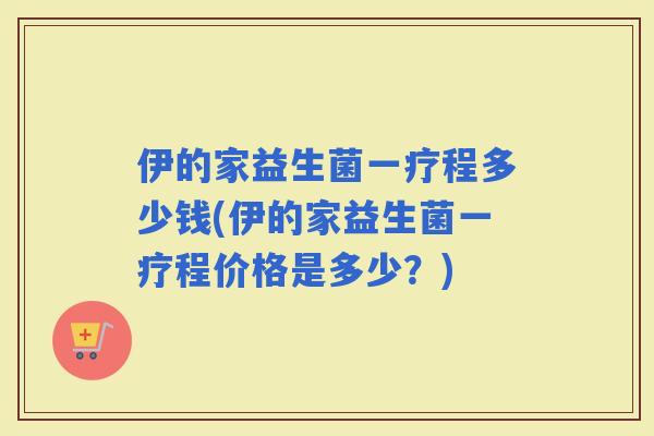 伊的家益生菌一疗程多少钱(伊的家益生菌一疗程价格是多少？)