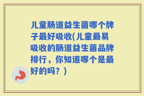 儿童肠道益生菌哪个牌子好吸收(儿童易吸收的肠道益生菌品牌排行，你知道哪个是好的吗？)