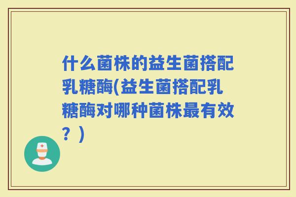 什么菌株的益生菌搭配乳糖酶(益生菌搭配乳糖酶对哪种菌株有效？)