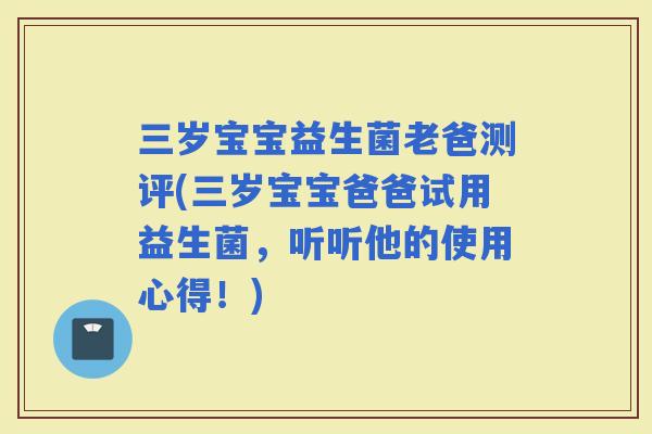 三岁宝宝益生菌老爸测评(三岁宝宝爸爸试用益生菌，听听他的使用心得！)