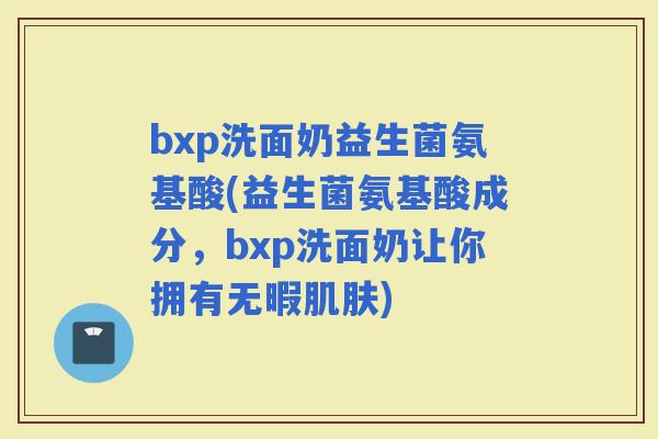 bxp洗面奶益生菌氨基酸(益生菌氨基酸成分，bxp洗面奶让你拥有无暇)