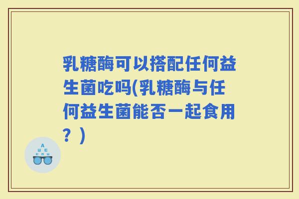 乳糖酶可以搭配任何益生菌吃吗(乳糖酶与任何益生菌能否一起食用？)