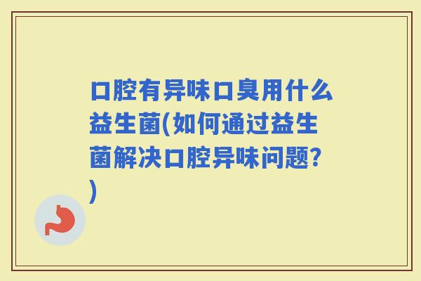 口腔有异味用什么益生菌(如何通过益生菌解决口腔异味问题？)