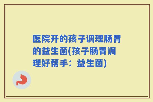 医院开的孩子调理肠胃的益生菌(孩子肠胃调理好帮手：益生菌)