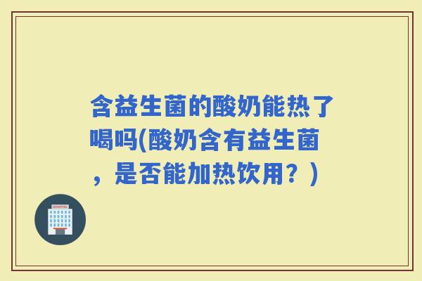 含益生菌的酸奶能热了喝吗(酸奶含有益生菌，是否能加热饮用？)