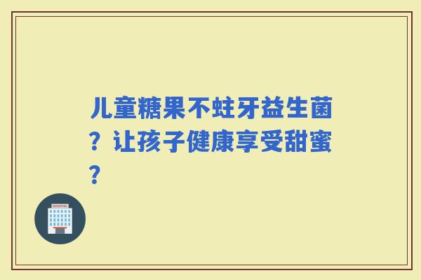 儿童糖果不蛀牙益生菌？让孩子健康享受甜蜜？