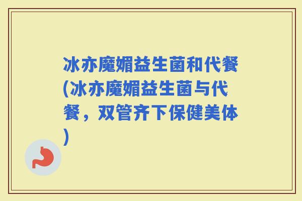 冰亦魔媚益生菌和代餐(冰亦魔媚益生菌与代餐，双管齐下保健美体)