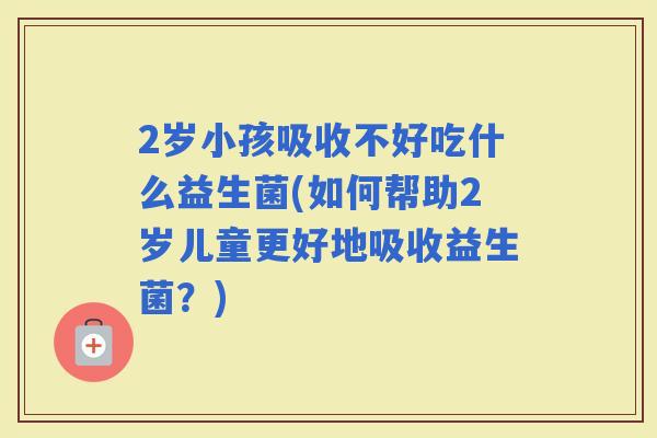2岁小孩吸收不好吃什么益生菌(如何帮助2岁儿童更好地吸收益生菌？)