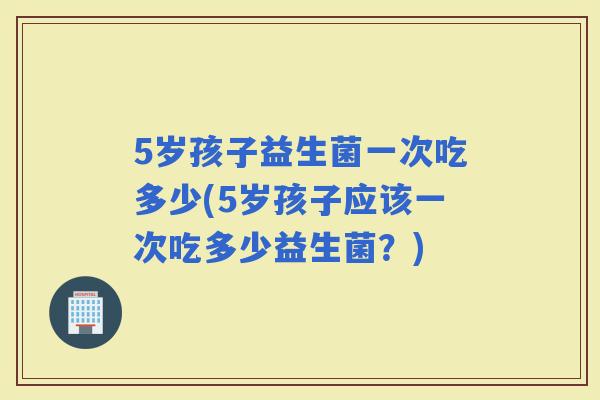 5岁孩子益生菌一次吃多少(5岁孩子应该一次吃多少益生菌？)