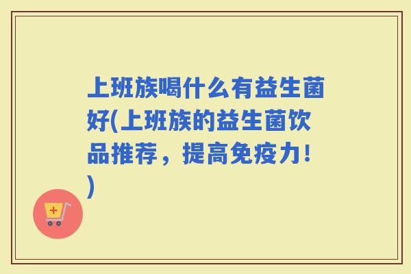 上班族喝什么有益生菌好(上班族的益生菌饮品推荐，提高力！)