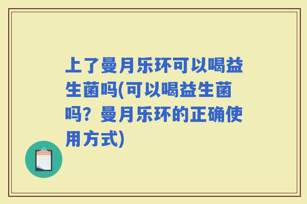 上了曼月乐环可以喝益生菌吗(可以喝益生菌吗？曼月乐环的正确使用方式)
