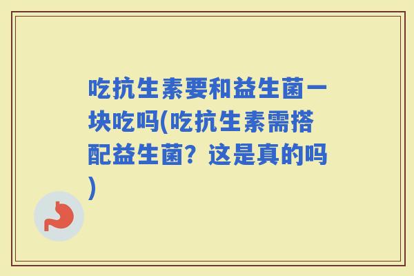 吃抗生素要和益生菌一块吃吗(吃抗生素需搭配益生菌？这是真的吗)
