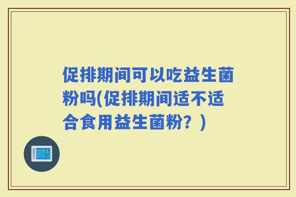 促排期间可以吃益生菌粉吗(促排期间适不适合食用益生菌粉？)