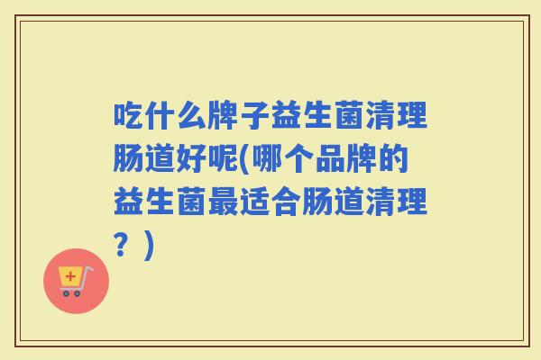 吃什么牌子益生菌清理肠道好呢(哪个品牌的益生菌适合肠道清理？)