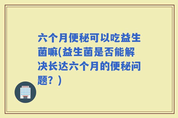 六个月可以吃益生菌嘛(益生菌是否能解决长达六个月的问题？)