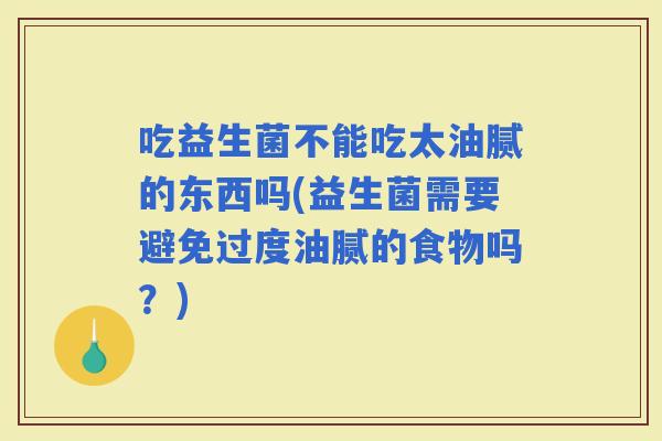 吃益生菌不能吃太油腻的东西吗(益生菌需要避免过度油腻的食物吗？)