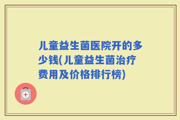 儿童益生菌医院开的多少钱(儿童益生菌费用及价格排行榜)