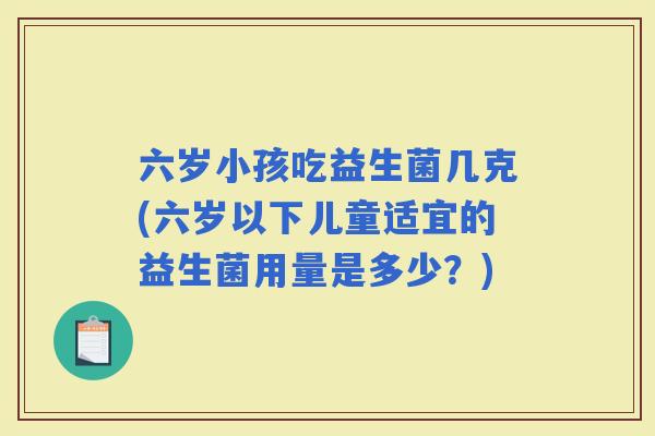 六岁小孩吃益生菌几克(六岁以下儿童适宜的益生菌用量是多少？)