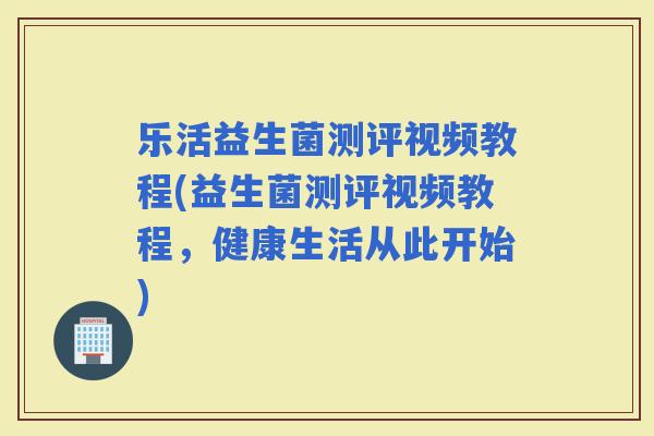 乐活益生菌测评视频教程(益生菌测评视频教程，健康生活从此开始)