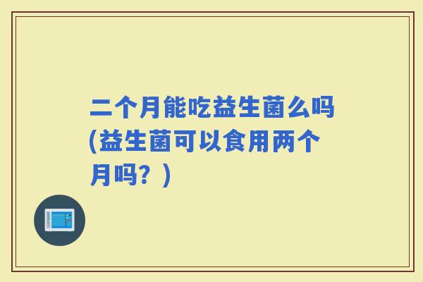 二个月能吃益生菌么吗(益生菌可以食用两个月吗？)
