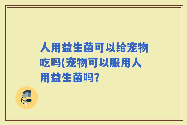 人用益生菌可以给宠物吃吗(宠物可以服用人用益生菌吗？