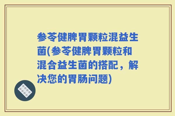 参苓健脾胃颗粒混益生菌(参苓健脾胃颗粒和混合益生菌的搭配，解决您的问题)