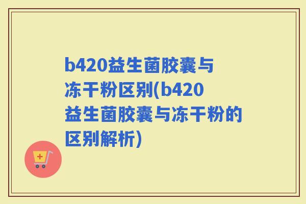 b420益生菌胶囊与冻干粉区别(b420益生菌胶囊与冻干粉的区别解析)