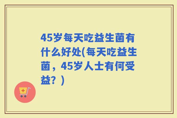 45岁每天吃益生菌有什么好处(每天吃益生菌，45岁人士有何受益？)