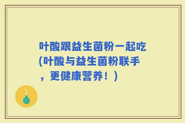 叶酸跟益生菌粉一起吃(叶酸与益生菌粉联手，更健康营养！)