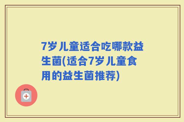 7岁儿童适合吃哪款益生菌(适合7岁儿童食用的益生菌推荐)