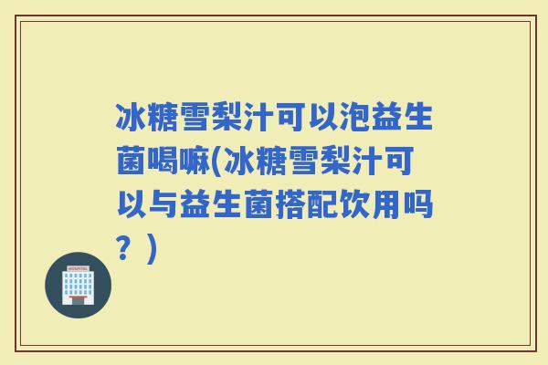 冰糖雪梨汁可以泡益生菌喝嘛(冰糖雪梨汁可以与益生菌搭配饮用吗？)