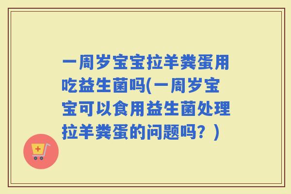 一周岁宝宝拉羊粪蛋用吃益生菌吗(一周岁宝宝可以食用益生菌处理拉羊粪蛋的问题吗？)