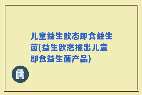 儿童益生欧态即食益生菌(益生欧态推出儿童即食益生菌产品)