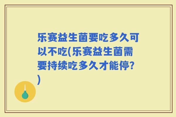 乐赛益生菌要吃多久可以不吃(乐赛益生菌需要持续吃多久才能停？)