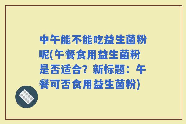 中午能不能吃益生菌粉呢(午餐食用益生菌粉是否适合？新标题：午餐可否食用益生菌粉)