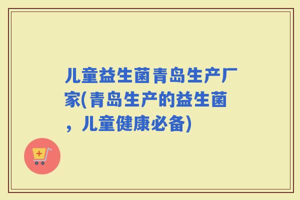 儿童益生菌青岛生产厂家(青岛生产的益生菌，儿童健康必备)