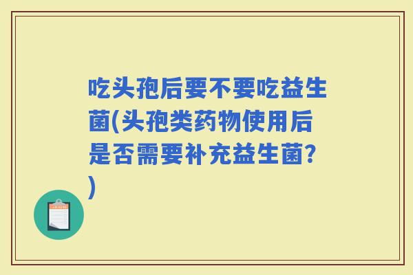 吃头孢后要不要吃益生菌(头孢类使用后是否需要补充益生菌？)
