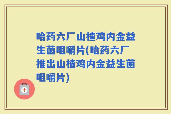 哈药六厂山楂鸡内金益生菌咀嚼片(哈药六厂推出山楂鸡内金益生菌咀嚼片)