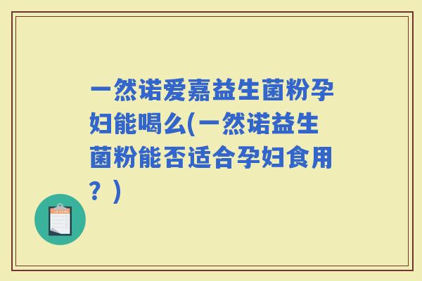 一然诺爱嘉益生菌粉孕妇能喝么(一然诺益生菌粉能否适合孕妇食用？)