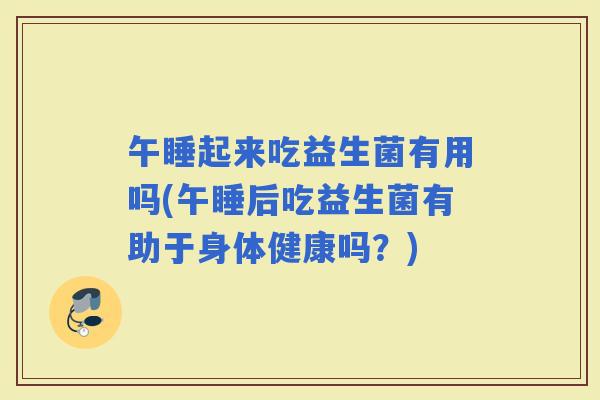 午睡起来吃益生菌有用吗(午睡后吃益生菌有助于身体健康吗？)