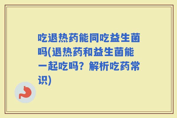吃退热药能同吃益生菌吗(退热药和益生菌能一起吃吗？解析吃药常识)